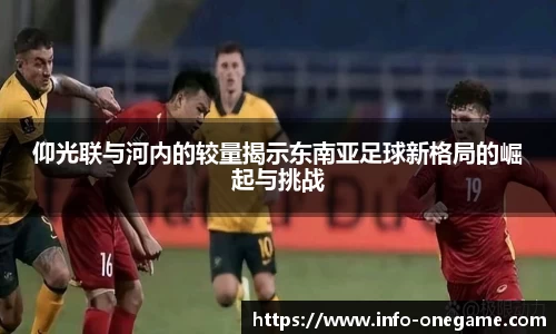 仰光联与河内的较量揭示东南亚足球新格局的崛起与挑战
